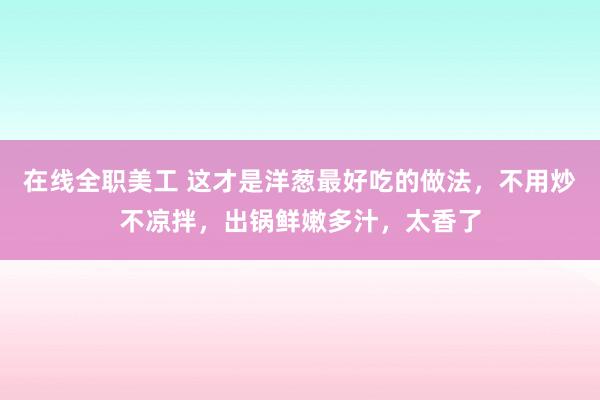 在线全职美工 这才是洋葱最好吃的做法，不用炒不凉拌，出锅鲜嫩多汁，太香了