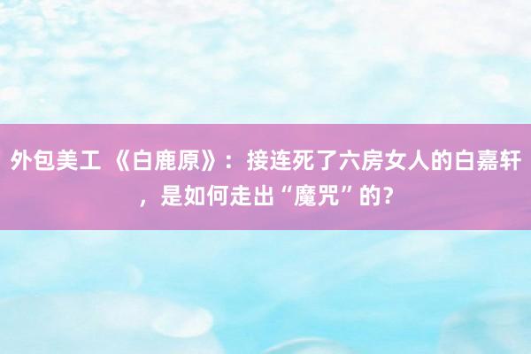 外包美工 《白鹿原》：接连死了六房女人的白嘉轩，是如何走出“魔咒”的？