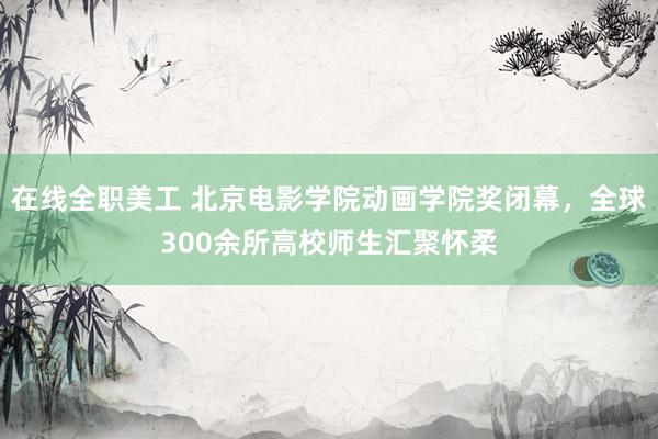 在线全职美工 北京电影学院动画学院奖闭幕，全球300余所高校师生汇聚怀柔